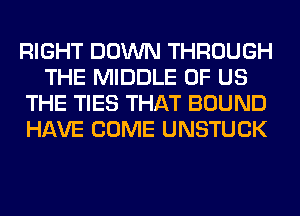 RIGHT DOWN THROUGH
THE MIDDLE OF US
THE TIES THAT BOUND
HAVE COME UNSTUCK