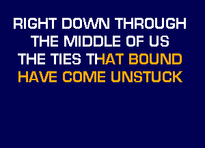 RIGHT DOWN THROUGH
THE MIDDLE OF US
THE TIES THAT BOUND
HAVE COME UNSTUCK