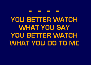 YOU BETTER WATCH
WHAT YOU SAY
YOU BETTER WATCH
WHAT YOU DO TO ME