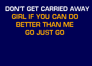 DON'T GET CARRIED AWAY
GIRL IF YOU CAN DO
BETTER THAN ME
GO JUST GO