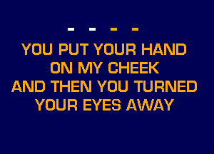 YOU PUT YOUR HAND
ON MY CHEEK
AND THEN YOU TURNED
YOUR EYES AWAY