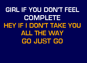 GIRL IF YOU DON'T FEEL

COMPLETE
HEY IF I DON'T TAKE YOU
ALL THE WAY

GO JUST GO