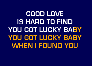 GOOD LOVE
IS HARD TO FIND
YOU GOT LUCKY BABY
YOU GOT LUCKY BABY
WHEN I FOUND YOU