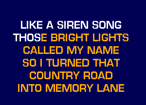 LIKE A SIREN SONG
THOSE BRIGHT LIGHTS
CALLED MY NAME
80 I TURNED THAT
COUNTRY ROAD
INTO MEMORY LANE