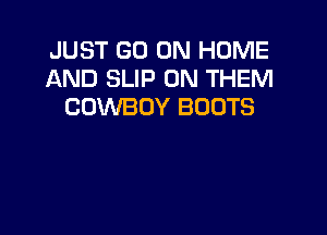 JUST GO ON HOME
AND SLIP 0N THEM
COWBOY BOOTS