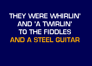 THEY WERE VVHIRLIN'
AND 'A TUVIRLIM
TO THE FIDDLES

AND A STEEL GUITAR