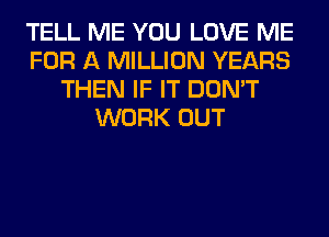 TELL ME YOU LOVE ME
FOR A MILLION YEARS
THEN IF IT DON'T
WORK OUT