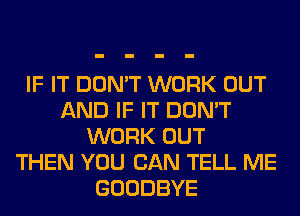 IF IT DON'T WORK OUT
AND IF IT DON'T
WORK OUT
THEN YOU CAN TELL ME
GOODBYE