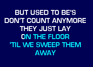 BUT USED TO BE'S
DON'T COUNT ANYMORE
THEY JUST LAY
ON THE FLOOR
'TIL WE SWEEP THEM
AWAY