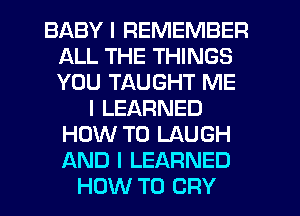 BABY I REMEMBER
ALL THE THINGS
YOU TAUGHT ME

I LEARNED
HOW TO LAUGH
AND I LEARNED

HOW TO CRY