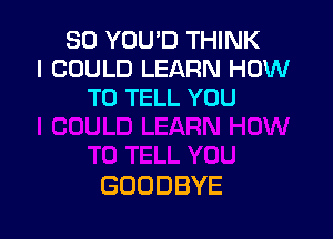 SO YOU'D THINK
I COULD LEARN HOW
TO TELL YOU

GOODBYE