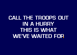 CALL THE TROOPS OUT
IN A HURRY
THIS IS WHAT
WE'VE WAITED FOR