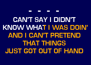 CAN'T SAY I DIDN'T
KNOW INHAT I WAS DOIN'
AND I CAN'T PRETEND
THAT THINGS
JUST GOT OUT OF HAND