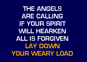 THE ANGELS
ARE CALLING
IF YOUR SPIRIT
WILL HEARKEN
ALL IS FORGIVEN
LAY DOWN
YOUR WEARY LOAD