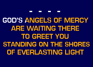 GOD'S ANGELS 0F MERCY
ARE WAITING THERE

T0 GREET YOU
STANDING ON THE SHORES

0F EVERLASTING LIGHT