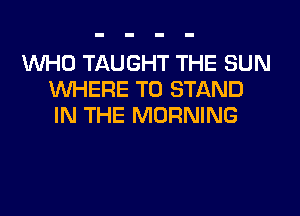 WHO TAUGHT THE SUN
WHERE TO STAND
IN THE MORNING