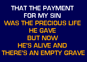 THAT THE PAYMENT
FOR MY SIN
WAS THE PRECIOUS LIFE
HE GAVE
BUT NOW
HE'S ALIVE AND
THERE'S AN EMPTY GRAVE