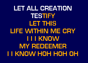 LET ALL CREATION
TESTIFY
LET THIS
LIFE INITHIN ME CRY
I I I KNOW
MY REDEEMER
I I KNOW HOH HOH 0H