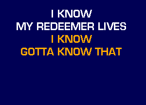 I KNOW
MY REDEEMER LIVES
I KNOW
GOTTA KNOW THAT