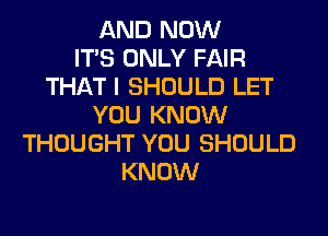 AND NOW
ITS ONLY FAIR
THAT I SHOULD LET
YOU KNOW
THOUGHT YOU SHOULD
KNOW
