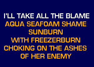 I'LL TAKE ALL THE BLAME
AQUA SEAFOAM SHAME
SUNBURN
WITH FREEZERBURN
CHOKING ON THE ASHES
OF HER ENEMY