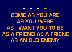 COME AS YOU ARE
AS YOU WERE
AS I WANT YOU TO BE
AS A FRIEND AS A FRIEND
AS AN OLD ENEMY