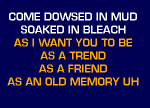COME DOWSED IN MUD
SOAKED IN BLEACH
AS I WANT YOU TO BE
AS A TREND
AS A FRIEND
AS AN OLD MEMORY UH