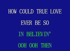 HOW COULD TRUE LOVE
EVER BE SO
IN BELIEVIN,
00H 00H THEN