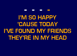 I'M SO HAPPY
'CAUSE TODAY
I'VE FOUND MY FRIENDS
THEY'RE IN MY HEAD