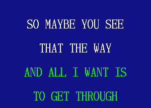 SO MAYBE YOU SEE
THAT THE WAY
AND ALL I WANT IS

TO GET THROUGH l