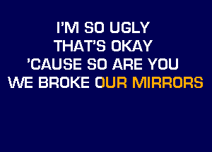 I'M SO UGLY
THAT'S OKAY
'CAUSE 80 ARE YOU
WE BROKE OUR MIRRORS
