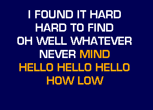 I FOUND IT HARD
HARD TO FIND
0H WELL WHATEVER
NEVER MIND
HELLO HELLO HELLO
HOW LOW