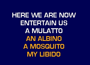 HERE WE ARE NOW
ENTERTAIN US
A MULATI'O

AN ALBINO
A MOSQUITO
MY LIBIDO