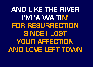 AND LIKE THE RIVER
I'M 'A WAITIN'
FOR RESURRECTION
SINCE I LOST
YOUR AFFECTION
AND LOVE LEFT TOWN
