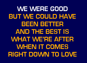 WE WERE GOOD
BUT WE COULD HAVE
BEEN BETTER
AND THE BEST IS
WHAT WERE AFTER
WHEN IT COMES
RIGHT DOWN TO LOVE