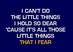 I CAN'T DO
THE LITTLE THINGS
I HOLD SO DEAR
'CAUSE ITS ALL THOSE
LI'I'I'LE THINGS
THAT I FEAR