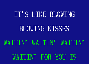 ITS LIKE BLOWING
BLOWING KISSES
WAITIW WAITIW WAITIW
WAITIW FOR YOU IS