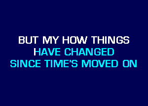 BUT MY HOW THINGS
HAVE CHANGED
SINCE TIME'S MOVED ON