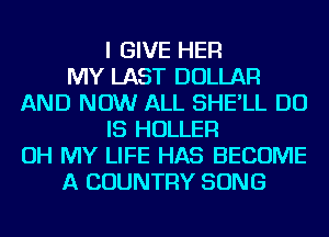 I GIVE HER
MY LAST DOLLAR
AND NOW ALL SHE'LL DO
IS HOLLER
OH MY LIFE HAS BECOME
A COUNTRY SONG