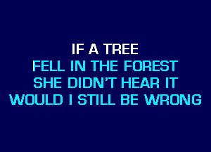 IF A TREE
FELL IN THE FOREST
SHE DIDN'T HEAR IT
WOULD I STILL BE WRONG