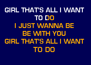 GIRL THAT'S ALL I WANT
TO DO
I JUST WANNA BE
BE INITH YOU
GIRL THAT'S ALL I WANT

TO DO