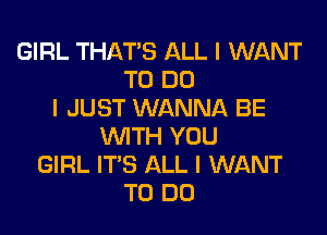 GIRL THAT'S ALL I WANT
TO DO
I JUST WANNA BE

WTH YOU
GIRL IT'S ALL I WANT
TO DO