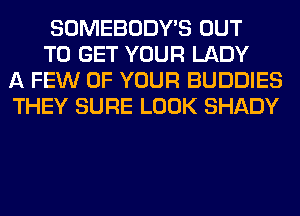 SOMEBODY'S OUT

TO GET YOUR LADY
A FEW OF YOUR BUDDIES
THEY SURE LOOK SHADY