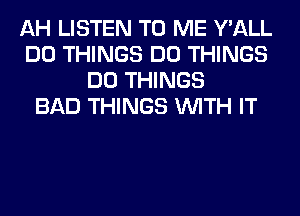 AH LISTEN TO ME Y'ALL
DO THINGS DO THINGS
DO THINGS
BAD THINGS WITH IT