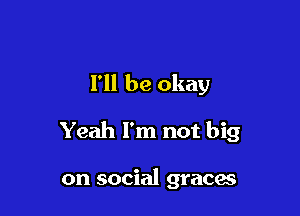 I'll be okay

Yeah I'm not big

on social graces