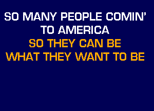 SO MANY PEOPLE COMIM
T0 AMERICA
80 THEY CAN BE
WHAT THEY WANT TO BE