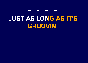 JUST AS LONG AS IT'S
GROOVIM