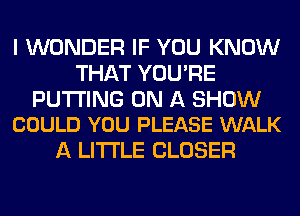 I WONDER IF YOU KNOW
THAT YOU'RE

PUTTING ON A SHOW
COULD YOU PLEASE WALK

A LITTLE CLOSER