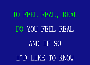 T0 FEEL REAL, REAL
DO YOU FEEL REAL
AND IF SO
I'D LIKE TO KNOW