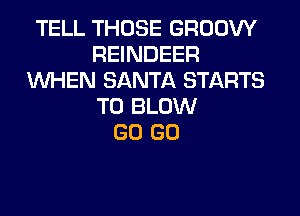 TELL THOSE GROOW
REINDEER
WHEN SANTA STARTS
T0 BLOW
GO GO